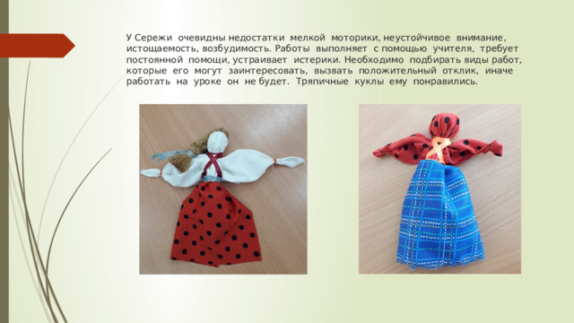 У Сережи очевидны недостатки мелкой моторики, неустойчивое внимание, истощаемость, возбудимость. Работы выполняет с помощью учителя, требует постоянной помощи, устраивает истерики. Необходимо подбирать виды работ, которые его могут заинтересовать, вызвать положительный отклик, иначе работать на уроке он не будет. Тряпичные куклы ему понравились. 