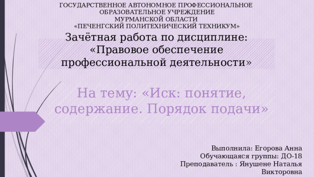 ГОСУДАРСТВЕННОЕ АВТОНОМНОЕ ПРОФЕССИОНАЛЬНОЕ  ОБРАЗОВАТЕЛЬНОЕ УЧРЕЖДЕНИЕ  МУРМАНСКОЙ ОБЛАСТИ  «ПЕЧЕНГСКИЙ ПОЛИТЕХНИЧЕСКИЙ ТЕХНИКУМ» Зачётная работа по дисциплине: «Правовое обеспечение профессиональной деятельности » На тему: «Иск: понятие, содержание. Порядок подачи» Выполнила: Егорова Анна Обучающаяся группы: ДО-18 Преподаватель : Янушене Наталья Викторовна 