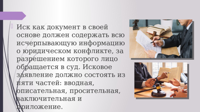 Иск как документ в своей основе должен содержать всю исчерпывающую информацию о юридическом конфликте, за разрешением которого лицо обращается в суд. Исковое заявление должно состоять из пяти частей: вводная, описательная, просительная, заключительная и приложение. 