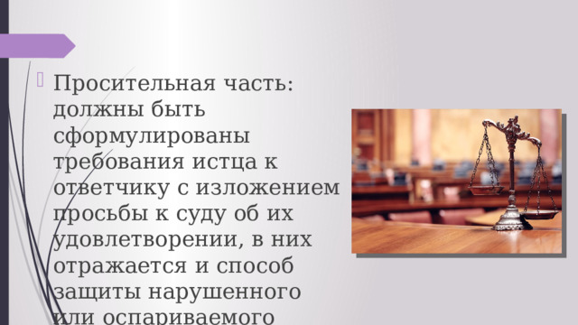 Просительная часть: должны быть сформулированы требования истца к ответчику с изложением просьбы к суду об их удовлетворении, в них отражается и способ защиты нарушенного или оспариваемого права. 