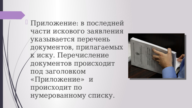 Приложение: в последней части искового заявления указывается перечень документов, прилагаемых к иску. Перечисление документов происходит под заголовком «Приложение»  и происходит по нумерованному списку. 