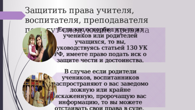 Если вас оскорбил кто-то из учеников или родителей учащихся, то вы, руководствуясь статьей 130 УК РФ, имеете право подать иск о защите чести и достоинства. В случае если родители учеников, воспитанников распространяют о вас заведомо ложную или крайне искаженную, пророчащую вас информацию, то вы можете отстаивать свои права в суде. Защитить права учителя, воспитателя, преподавателя помогут следующие правила 