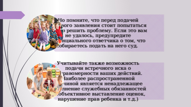 Но помните, что перед подачей искового заявления стоит попытаться мирно решить проблему. Если это вам не удалось, предупредите потенциального ответчика о том, что собираетесь подать на него суд.  Учитывайте также возможность подачи встречного иска о неправомерности ваших действий. Наиболее распространенной причиной является ненадлежащее исполнение служебных обязанностей (необъективное выставление оценок, нарушение прав ребенка и т.д.) 
