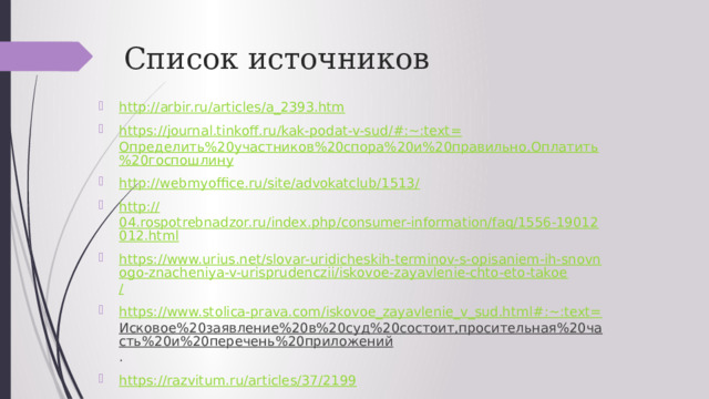 Список источников http:// arbir.ru/articles/a_2393.htm https://journal.tinkoff.ru/kak-podat-v-sud/#:~:text= Определить%20участников%20спора%20и%20правильно,Оплатить%20госпошлину http://webmyoffice.ru/site/advokatclub/1513 / http:// 04.rospotrebnadzor.ru/index.php/consumer-information/faq/1556-19012012.html https://www.urius.net/slovar-uridicheskih-terminov-s-opisaniem-ih-snovnogo-znacheniya-v-urisprudenczii/iskovoe-zayavlenie-chto-eto-takoe / https://www.stolica-prava.com/iskovoe_zayavlenie_v_sud.html#:~:text= Исковое%20заявление%20в%20суд%20состоит,просительная%20часть%20и%20перечень%20приложений . https:// razvitum.ru/articles/37/2199 