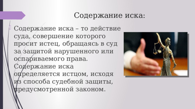 Содержание иска: Содержание иска – то действие суда, совершение которого просит истец, обращаясь в суд за защитой нарушенного или оспариваемого права. Содержание иска определяется истцом, исходя из способа судебной защиты, предусмотренной законом. 