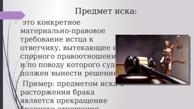 Предмет иска:  это конкретное материально-правовое требование истца к ответчику, вытекающее из спорного правоотношения и по поводу которого суд должен вынести решение.  Пример: предметом иска о расторжении брака является прекращение брачного отношения. 
