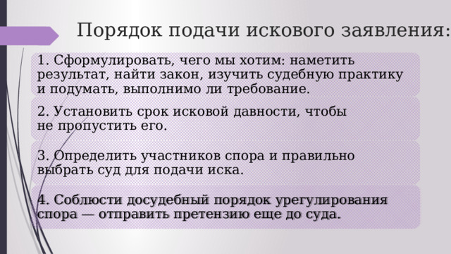 Порядок подачи искового заявления: 1. Сформулировать, чего мы хотим: наметить результат, найти закон, изучить судебную практику и подумать, выполнимо ли требование. 2. Установить срок исковой давности, чтобы не пропустить его. 3. Определить участников спора и правильно выбрать суд для подачи иска. 4. Соблюсти досудебный порядок урегулирования спора — отправить претензию еще до суда. 
