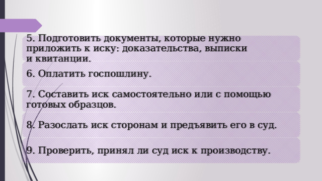 5. Подготовить документы, которые нужно приложить к иску: доказательства, выписки и квитанции. 6. Оплатить госпошлину. 7. Составить иск самостоятельно или с помощью готовых образцов. 8. Разослать иск сторонам и предъявить его в суд. 9. Проверить, принял ли суд иск к производству. 