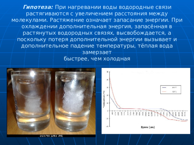 Гипотеза:  При нагревании воды водородные связи растягиваются с увеличением расстояния между молекулами. Растяжение означает запасание энергии. При охлаждении дополнительная энергия, запасённая в растянутых водородных связях, высвобождается, а поскольку потеря дополнительной энергии вызывает и дополнительное падение температуры, тёплая вода замерзает  быстрее, чем холодная 