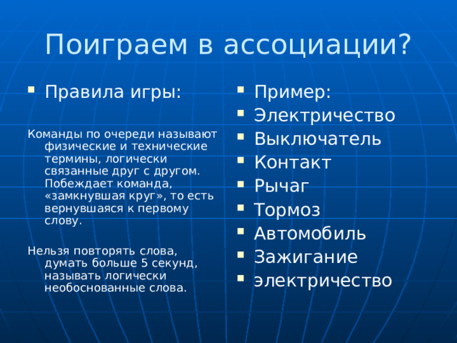 Поиграем в ассоциации? Правила игры:  Пример: Электричество Выключатель Контакт Рычаг Тормоз Автомобиль Зажигание электричество Команды по очереди называют физические и технические термины, логически связанные друг с другом. Побеждает команда, «замкнувшая круг», то есть вернувшаяся к первому слову. Нельзя повторять слова, думать больше 5 секунд, называть логически необоснованные слова. 