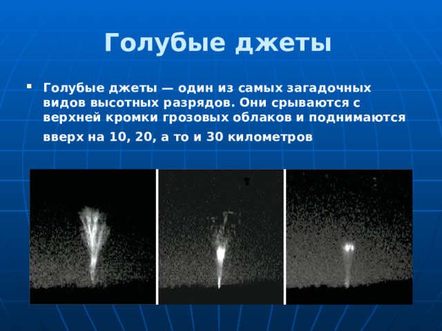 Голубые джеты  Голубые джеты — один из самых загадочных видов высотных разрядов. Они срываются с верхней кромки грозовых облаков и поднимаются вверх на 10, 20, а то и 30 километров   