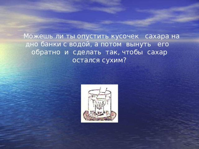  Можешь ли ты опустить кусочек   сахара на дно банки с водой, а потом  вынуть   его   обратно  и  сделать  так, чтобы  сахар остался сухим? 