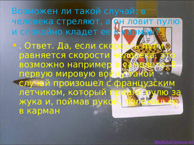 Возможен ли такой случай: в человека стреляют, а он ловит пулю и спокойно кладет ее в карман? . Ответ. Да, если скорость пули равняется скорости человека, это возможно например в самолете. В первую мировую войну такой случай произошел с французским летчиком, который принял пулю за жука и, поймав рукой, положил ее в карман 