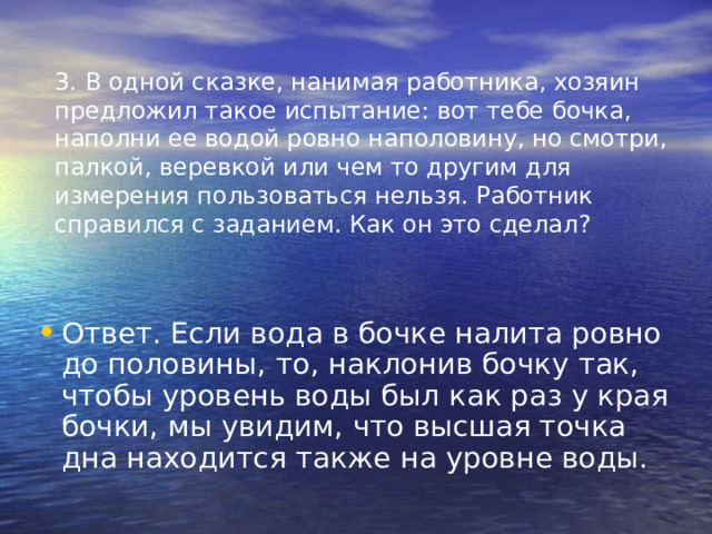 3. В одной сказке, нанимая работника, хозяин предложил такое испытание: вот тебе бочка, наполни ее водой ровно наполовину, но смотри, палкой, веревкой или чем то другим для измерения пользоваться нельзя. Работник справился с заданием. Как он это сделал? Ответ. Если вода в бочке налита ровно до половины, то, наклонив бочку так, чтобы уровень воды был как раз у края бочки, мы увидим, что высшая точка дна находится также на уровне воды. 
