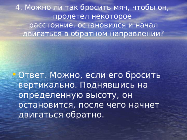 4. Можно ли так бросить мяч, чтобы он,  пролетел некоторое  расстояние, остановился и начал двигаться в обратном направлении? Ответ. Можно, если его бросить вертикально. Поднявшись на определенную высоту, он остановится, после чего начнет двигаться обратно. 