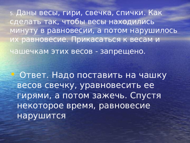 5. Даны весы, гири, свечка, спички. Как сделать так, чтобы весы находились минуту в равновесии, а потом нарушилось их равновесие. Прикасаться к весам и чашечкам этих весов - запрещено.    Ответ. Надо поставить на чашку весов свечку, уравновесить ее гирями, а потом зажечь. Спустя некоторое время, равновесие нарушится 