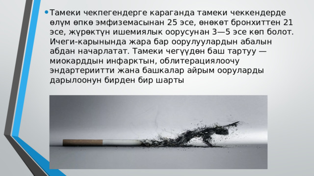 Тамеки чекпегендерге караганда тамеки чеккендерде өлүм өпкө эмфиземасынан 25 эсе, өнөкөт бронхиттен 21 эсе, жүрөктүн ишемиялык оорусунан 3—5 эсе көп болот. Ичеги-карынында жара бар оорулуулардын абалын абдан начарлатат. Тамеки чегүүдөн баш тартуу — миокарддын инфарктын, облитерациялоочу эндартериитти жана башкалар айрым ооруларды дарылоонун бирден бир шарты 