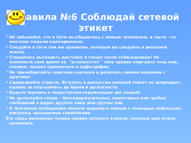 Правила №6 Соблюдай сетевой этикет Не забывайте, что в Сети вы общаетесь с живым человеком, а часто - со многими людьми одновременно. Следуйте в Сети тем же правилам, которым вы следуете в реальной жизни.  Старайтесь выглядеть достойно в глазах своих собеседников! Не экономьте свое время на 