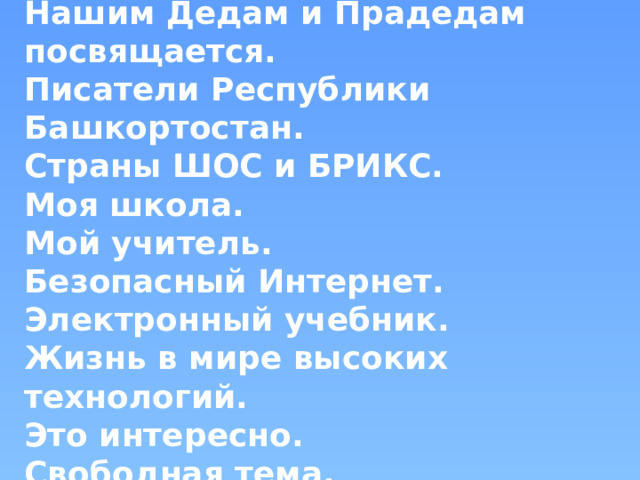 С чего начинается Родина...  Нашим Дедам и Прадедам посвящается.  Писатели Республики Башкортостан.  Страны ШОС и БРИКС.  Моя школа.  Мой учитель.  Безопасный Интернет.  Электронный учебник.  Жизнь в мире высоких технологий.  Это интересно.  Свободная тема.   