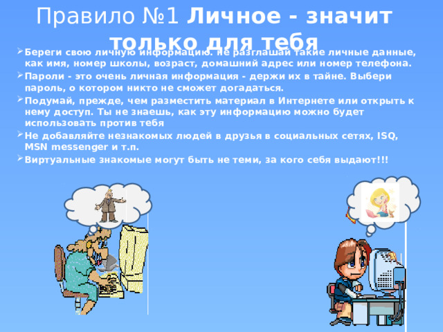 Правило №1 Личное - значит только для тебя Береги свою личную информацию. не разглашай такие личные данные, как имя, номер школы, возраст, домашний адрес или номер телефона. Пароли - это очень личная информация - держи их в тайне. Выбери пароль, о котором никто не сможет догадаться. Подумай, прежде, чем разместить материал в Интернете или открыть к нему доступ. Ты не знаешь, как эту информацию можно будет использовать против тебя Не добавляйте незнакомых людей в друзья в социальных сетях, ISQ, MSN messenger и т.п. Виртуальные знакомые могут быть не теми, за кого себя выдают!!! 