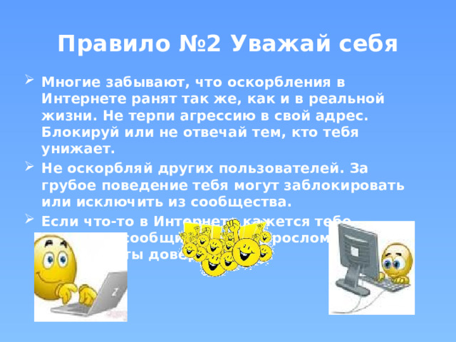 Правило №2 Уважай себя Многие забывают, что оскорбления в Интернете ранят так же, как и в реальной жизни. Не терпи агрессию в свой адрес. Блокируй или не отвечай тем, кто тебя унижает. Не оскорбляй других пользователей. За грубое поведение тебя могут заблокировать или исключить из сообщества. Если что-то в Интернете кажется тебе опасным, сообщи об этом взрослому, которому ты доверяешь. 