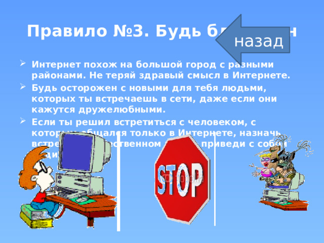 Правило №3. Будь бдителен назад Интернет похож на большой город с разными районами. Не теряй здравый смысл в Интернете. Будь осторожен с новыми для тебя людьми, которых ты встречаешь в сети, даже если они кажутся дружелюбными. Если ты решил встретиться с человеком, с которым общался только в Интернете, назначь встречу в общественном месте, приведи с собой родителей.  