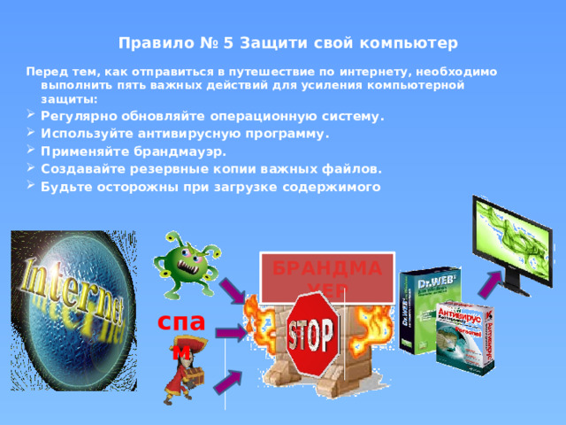 Правило № 5 Защити свой компьютер   Перед тем, как отправиться в путешествие по интернету, необходимо выполнить пять важных действий для усиления компьютерной защиты: Регулярно обновляйте операционную систему. Используйте антивирусную программу. Применяйте брандмауэр. Создавайте резервные копии важных файлов. Будьте осторожны при загрузке содержимого  БРАНДМАУЕР спам 