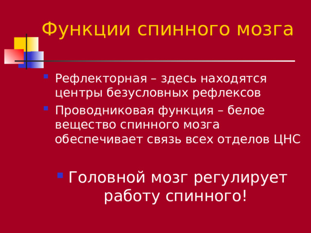 Функции спинного мозга Рефлекторная – здесь находятся центры безусловных рефлексов Проводниковая функция – белое вещество спинного мозга обеспечивает связь всех отделов ЦНС  Головной мозг регулирует работу спинного! 