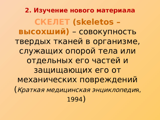 2. Изучение нового материала СКЕЛЕТ (skeletos – высохший) – совокупность твердых тканей в организме, служащих опорой тела или отдельных его частей и защищающих его от механических повреждений  ( Краткая медицинская энциклопеди я, 1994 ) 