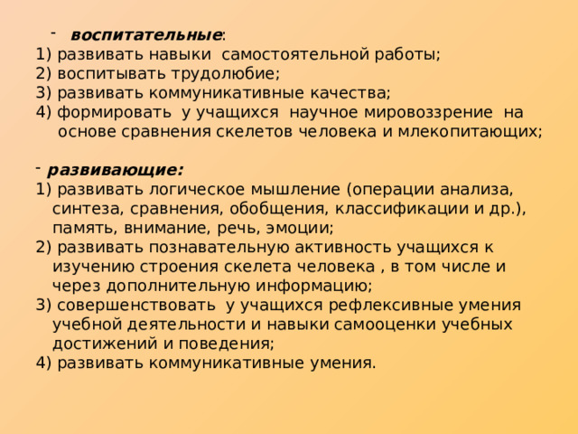  воспитательные :  воспитательные : 1) развивать навыки самостоятельной работы; 2) воспитывать трудолюбие; 3) развивать коммуникативные качества; 4) формировать у учащихся научное мировоззрение на основе сравнения скелетов человека и млекопитающих;  развивающие:  развивающие: 1) развивать логическое мышление (операции анализа, синтеза, сравнения, обобщения, классификации и др.), память, внимание, речь, эмоции; 2) развивать познавательную активность учащихся к изучению строения скелета человека , в том числе и через дополнительную информацию; 3) совершенствовать у учащихся рефлексивные умения учебной деятельности и навыки самооценки учебных достижений и поведения; 4) развивать коммуникативные умения. 