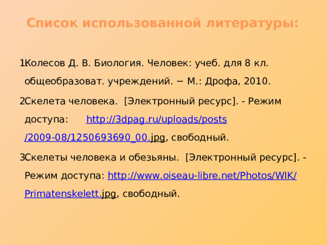 Список использованной литературы: Колесов Д. В. Биология. Человек: учеб. для 8 кл. общеобразоват. учреждений. − М.: Дрофа, 2010. Скелета человека. [Электронный ресурс]. - Режим доступа: http ://3 dpag . ru / uploads / posts /2009-08/1250693690_00. jpg , свободный. Скелеты человека и обезьяны. [Электронный ресурс]. - Режим доступа: http :// www . oiseau - libre . net / Photos / WIK / Primatenskelett . jpg , свободный. 