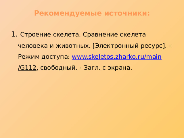 Рекомендуемые источники:   1. Строение скелета. Сравнение скелета человека и животных. [Электронный ресурс]. - Режим доступа: www.skeletos.zharko.ru / main /G112 , свободный. - Загл. с экрана. 
