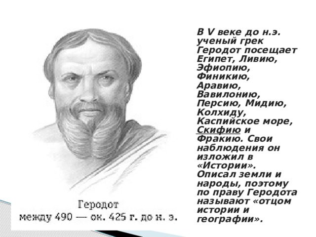 В V веке до н.э. ученый грек Геродот посещает Египет, Ливию, Эфиопию, Финикию, Аравию, Вавилонию, Персию, Мидию, Колхиду, Каспийское море, Скифию и Фракию. Свои наблюдения он изложил в «Истории». Описал земли и народы, поэтому по праву Геродота называют «отцом истории и географии». 