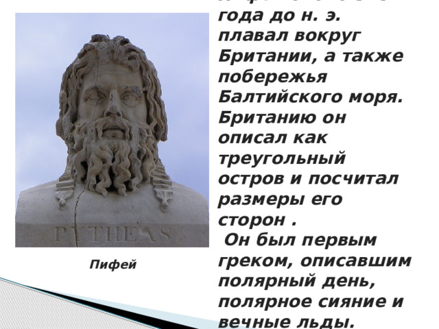 Пифей около 325 года до н. э. плавал вокруг Британии, а также побережья Балтийского моря. Британию он описал как треугольный остров и посчитал размеры его сторон .  Он был первым греком, описавшим полярный день, полярное сияние и вечные льды. Пифей 