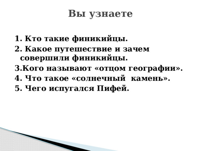 Вы узнаете   1. Кто такие финикийцы. 2. Какое путешествие и зачем совершили финикийцы. 3.Кого называют «отцом географии». 4. Что такое «солнечный камень». 5. Чего испугался Пифей. 