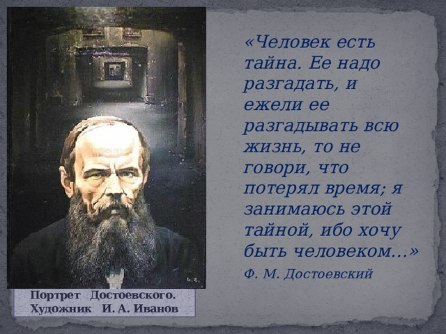   «Человек есть тайна. Ее надо разгадать, и ежели ее разгадывать всю жизнь, то не говори, что потерял время; я занимаюсь этой тайной, ибо хочу быть человеком…»   Ф. М. Достоевский Портрет Достоевского.  Художник И. А. Иванов 