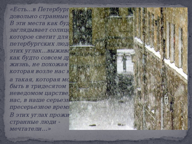   «Е сть…в Петербурге довольно странные уголки. В эти места как будто не заглядывает солнце, которое светит для всех петербургских людей…В этих углах…выживается как будто совсем другая жизнь, не похожая на ту, которая возле нас кипит,  а такая, которая может быть в тридесятом неведомом царстве, а не у нас, в наше серьезное-пресерьезное время…   В этих углах проживают странные люди - мечтатели…» 