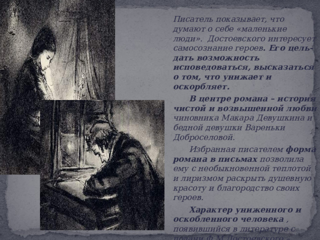  Писатель показывает, что думают о себе «маленькие люди».  Достоевского интересует самосознание героев . Его цель- дать возможность исповедоваться, высказаться о том, что унижает и оскорбляет.   В центре романа – история чистой и возвышенной любви чиновника Макара Девушкина и бедной девушки Вареньки Доброселовой.   Избранная писателем форма романа в письмах позволила ему с необыкновенной теплотой и лиризмом раскрыть душевную красоту и благородство своих героев.    Характер униженного и оскобленного человека , появившийся в литературе с подачи Ф.М.Достоевского –  главное открытие в творчестве и самого писателя. 
