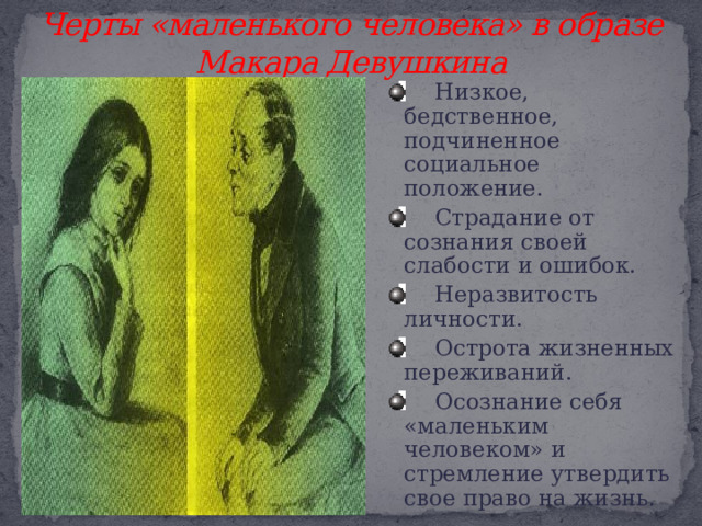 Черты «маленького человека» в образе Макара Девушкина  Низкое, бедственное, подчиненное социальное положение.  Страдание от сознания своей слабости и ошибок.  Неразвитость личности.  Острота жизненных переживаний.  Осознание себя «маленьким человеком» и стремление утвердить свое право на жизнь. 