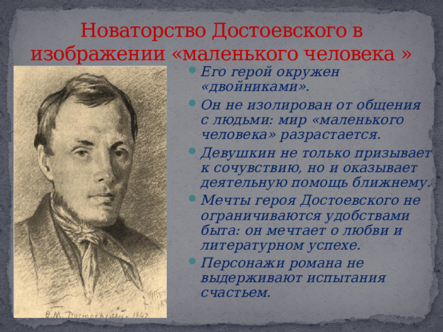 Новаторство Достоевского в изображении «маленького человека » Его герой окружен «двойниками». Он не изолирован от общения с людьми: мир «маленького человека» разрастается. Девушкин не только призывает к сочувствию, но и оказывает деятельную помощь ближнему. Мечты героя Достоевского не ограничиваются удобствами быта: он мечтает о любви и литературном успехе. Персонажи романа не выдерживают испытания счастьем. 