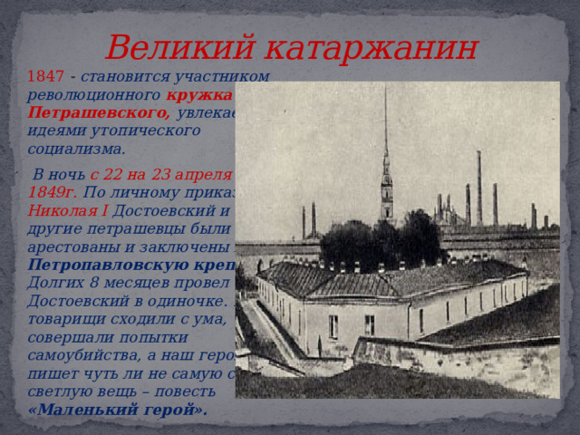 Великий катаржанин  1847  - становится участником революционного кружка М.В. Петрашевского, увлекается идеями утопического социализма.   В ночь с 22 на 23 апреля 1849г. По личному приказу Николая I Достоевский и другие петрашевцы были арестованы и заключены в Петропавловскую крепость Долгих 8 месяцев провел Достоевский в одиночке. Его товарищи сходили с ума, совершали попытки самоубийства, а наш герой пишет чуть ли не самую свою светлую вещь – повесть «Маленький герой». 
