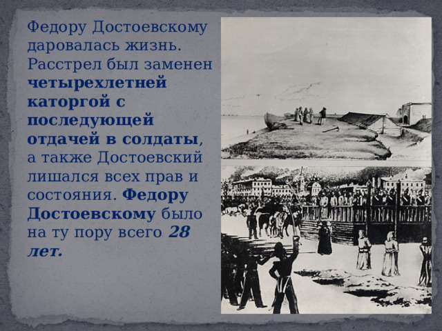  Федору Достоевскому даровалась жизнь. Расстрел был заменен четырехлетней каторгой с последующей отдачей в солдаты , а также Достоевский лишался всех прав и состояния. Федору Достоевскому было на ту пору всего 28 лет. 