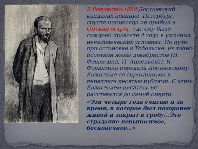   В Рождество 1850 Достоевский кандалах покинул Петербург, спустя полмесяца он прибыл в Омский острог, где ему было суждено провести 4 года в ужасных, нечеловеческих условиях. По пути, при остановке в Тобольске, их тайно посетили жены декабристов (Н. Фонвизина, П. Анненкова). Н. Фонвизина передала Достоевскому Евангелие со спрятанными в переплете десятью рублями. С этим Евангелием писатель не расставался до самой смерти.   «Эти четыре года считаю я за время, в которое был похоронен живой и закрыт в гробу…Это страдание невыносимое, бесконечное…»   