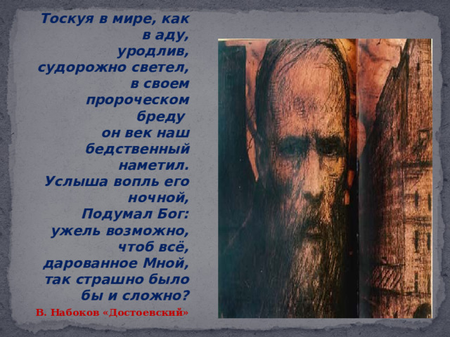  Тоскуя в мире, как в аду,  уродлив, судорожно светел,  в своем пророческом бреду  он век наш бедственный наметил.  Услыша вопль его ночной,  Подумал Бог: ужель возможно,  чтоб всё, дарованное Мной,  так страшно было бы и сложно? В. Набоков «Достоевский» 
