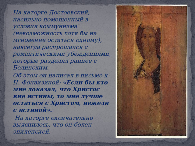  На каторге Достоевский, насильно помещенный в условия коммунизма (невозможность хотя бы на мгновение остаться одному), навсегда распрощался с романтическими убеждениями, которые разделял раннее с Белинским.   Об этом он написал в письме к Н. Фонвизиной: «Если бы кто мне доказал, что Христос вне истины, то мне лучше остаться с Христом, нежели с истиной».   На каторге окончательно выяснилось, что он болен эпилепсией. 