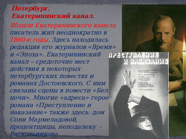 Петербург.  Екатерининский канал.    Вблизи Екатерининского канала писатель жил неоднократно в 1860-е годы . Здесь находилась редакция его журналов «Время» и «Эпоха». Екатерининский канал – средоточие мест действия в некоторых петербургских повестях и романах Достоевского. С ним связаны сцены в повести «Белые ночи». Многие «адреса» героев романа «Преступление и наказание» также здесь: дом Сони Мармеладовой, процентщицы, неподалеку - Раскольникова . 