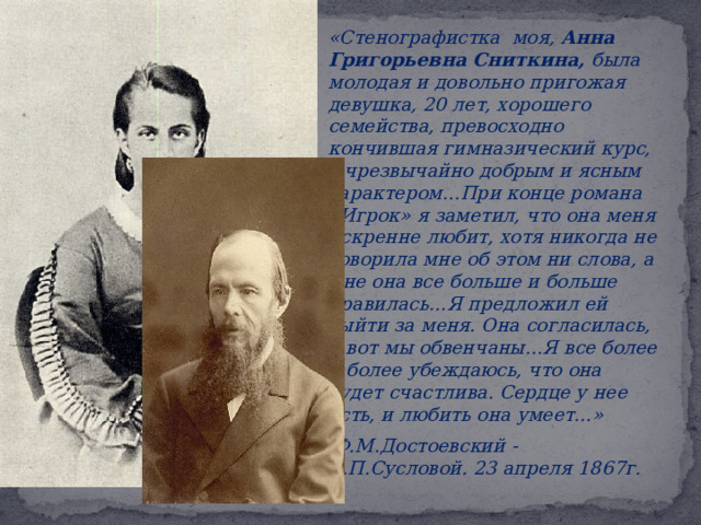   « Стенографистка моя, Анна Григорьевна Сниткина, была молодая и довольно пригожая девушка, 20 лет, хорошего семейства, превосходно кончившая гимназический курс, с чрезвычайно добрым и ясным характером…При конце романа «Игрок» я заметил, что она меня искренне любит, хотя никогда не говорила мне об этом ни слова, а мне она все больше и больше нравилась…Я предложил ей выйти за меня. Она согласилась, и вот мы обвенчаны…Я все более и более убеждаюсь, что она будет счастлива. Сердце у нее есть, и любить она умеет…»    Ф.М.Достоевский - А.П.Сусловой. 23 апреля 1867г. 