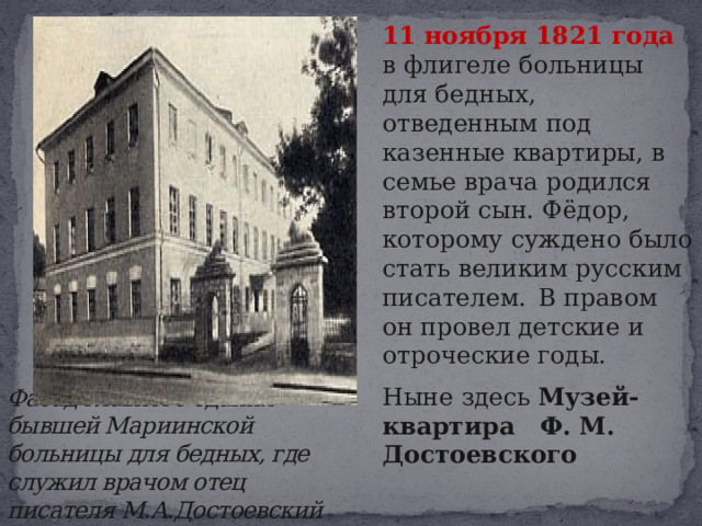  11 ноября 1821 года в флигеле больницы для бедных, отведенным под казенные квартиры, в семье врача родился второй сын. Фёдор, которому суждено было стать великим русским писателем.  В правом он провел детские и отроческие годы.   Ныне здесь Музей-квартира Ф. М. Достоевского Фасад главного здания бывшей Мариинской больницы для бедных, где служил врачом отец писателя М.А.Достоевский 