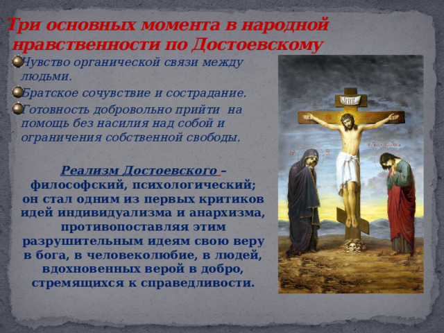 Три основных момента в народной нравственности по Достоевскому Чувство органической связи между людьми. Братское сочувствие и сострадание. Готовность добровольно прийти на помощь без насилия над собой и ограничения собственной свободы.   Реализм Достоевского  – философский, психологический; он стал одним из первых критиков идей индивидуализма и анархизма, противопоставляя этим разрушительным идеям свою веру в бога, в человеколюбие, в людей, вдохновенных верой в добро, стремящихся к справедливости.  
