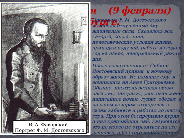 1881, 28 января (9 февраля) - умер в Петербурге.   Организм Ф. М. Достоевского исчерпал отпущенные ему жизненные силы. Сказалось все: каторга, солдатчина, нечеловеческие условия жизни, припадки падучей, работа из года в год на износ, ненормальный режим дня.   После возвращения из Сибири Достоевский привык к ночному образу жизни. Не изменил ему, и женившись на Анне Григорьевне. Обычно писатель вставал около часа дня, завтракал, диктовал жене написанное ночью, гулял, обедал, а поздним вечером затворялся в своем кабинете и работал до шести утра. При этом беспрерывно курил и пил крепчайший чай. Разумеется, это не могло не отразиться на его здоровье, и без того не блестящем. В. А. Фаворский. Портрет Ф. М. Достоевского 
